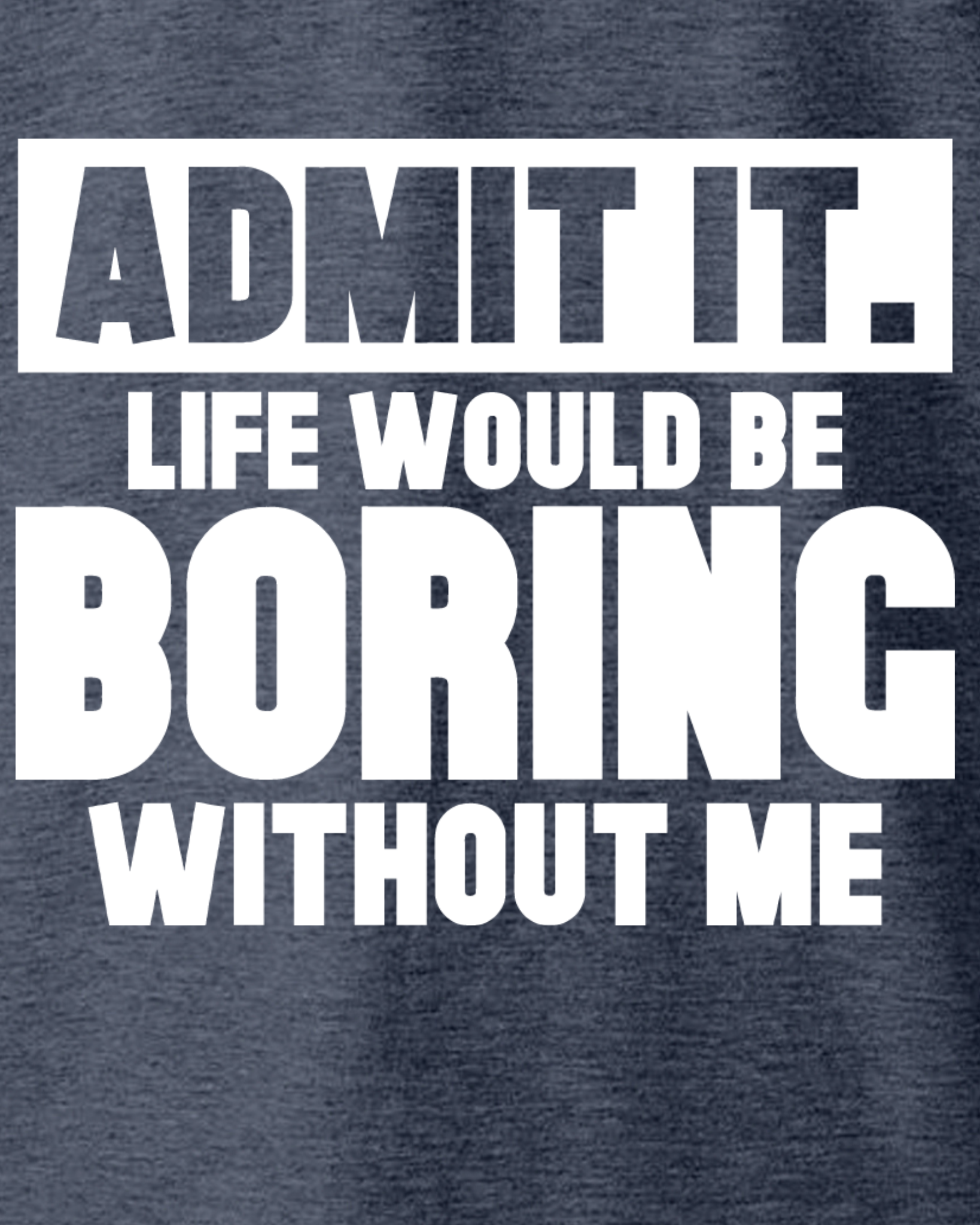 ADMIT IT, LIFE WOULD BE BORING WITHOUT ME